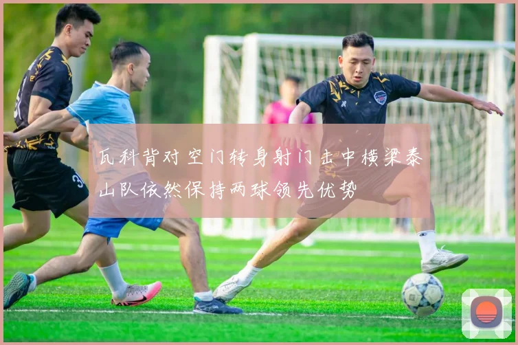 瓦科背对空门转身射门击中横梁泰山队依然保持两球领先优势