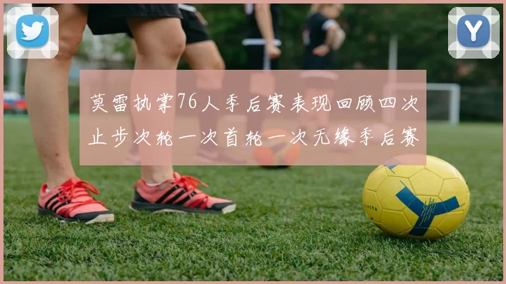 莫雷执掌76人季后赛表现回顾四次止步次轮一次首轮一次无缘季后赛