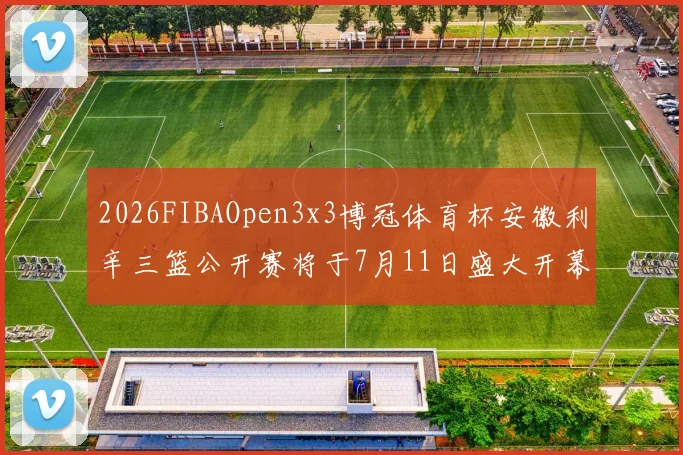 2026FIBAOpen3x3博冠体育杯安徽利辛三篮公开赛将于7月11日盛大开幕