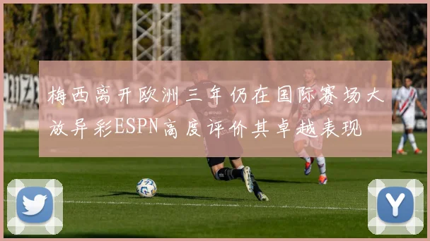 梅西离开欧洲三年仍在国际赛场大放异彩ESPN高度评价其卓越表现