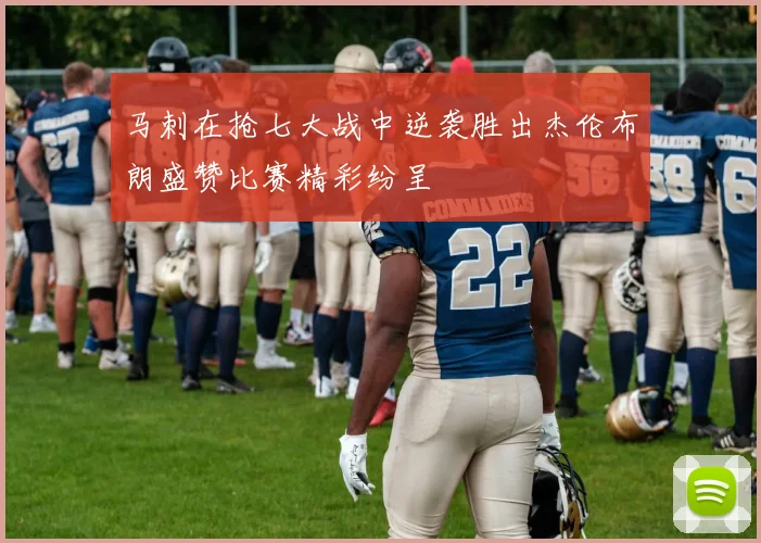 马刺在抢七大战中逆袭胜出杰伦布朗盛赞比赛精彩纷呈