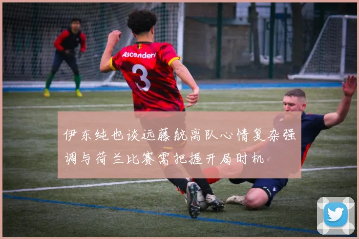 伊东纯也谈远藤航离队心情复杂强调与荷兰比赛需把握开局时机