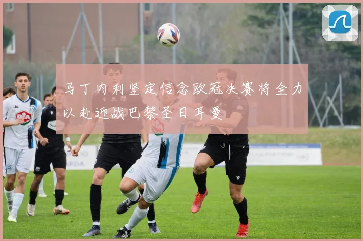 马丁内利坚定信念欧冠决赛将全力以赴迎战巴黎圣日耳曼