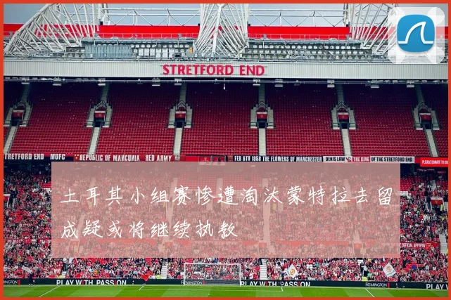 土耳其小组赛惨遭淘汰蒙特拉去留成疑或将继续执教
