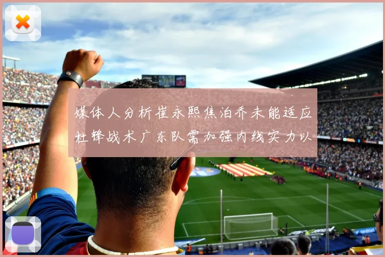 媒体人分析崔永熙焦泊乔未能适应杜锋战术广东队需加强内线实力以提升竞争力