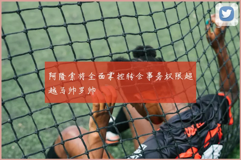阿隆索将全面掌控转会事务权限超越马帅罗帅