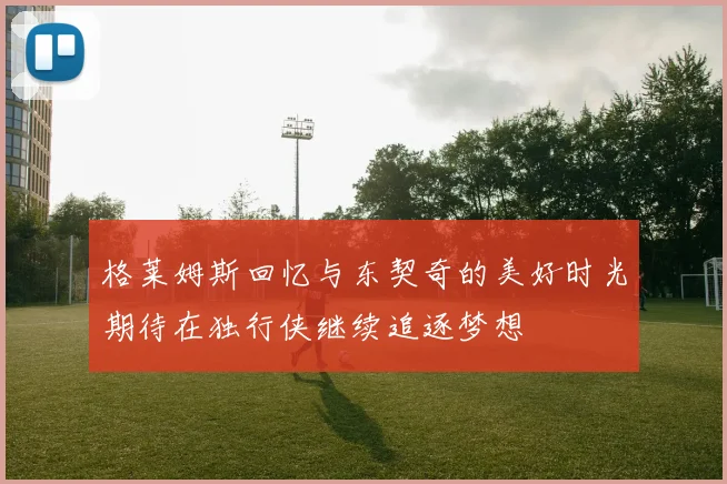 格莱姆斯回忆与东契奇的美好时光期待在独行侠继续追逐梦想