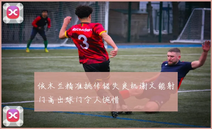 依木兰精准挑传错失良机谢文能射门高出球门令人惋惜