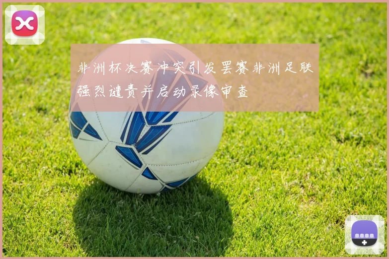 非洲杯决赛冲突引发罢赛非洲足联强烈谴责并启动录像审查