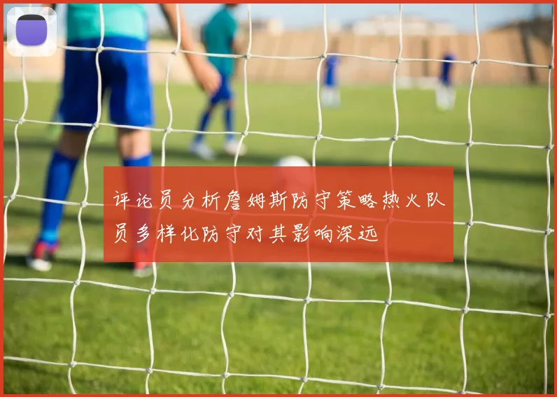 评论员分析詹姆斯防守策略热火队员多样化防守对其影响深远