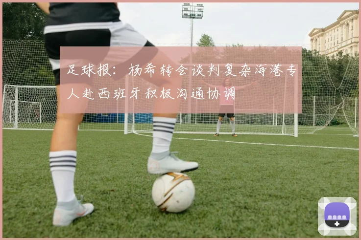 足球报：杨希转会谈判复杂海港专人赴西班牙积极沟通协调