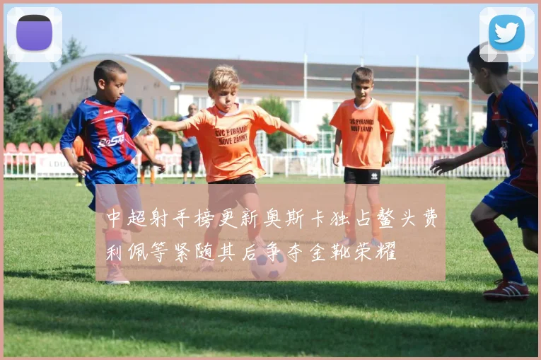 中超射手榜更新奥斯卡独占鳌头费利佩等紧随其后争夺金靴荣耀
