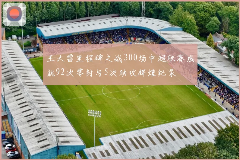 王大雷里程碑之战300场中超联赛成就92次零封与5次助攻辉煌纪录