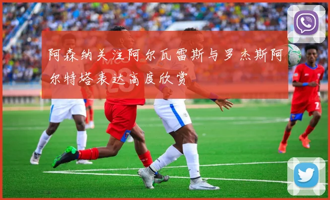 阿森纳关注阿尔瓦雷斯与罗杰斯阿尔特塔表达高度欣赏