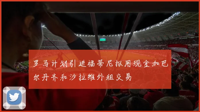 罗马计划引进福蒂尼拟用现金加巴尔丹齐和沙拉维外租交易