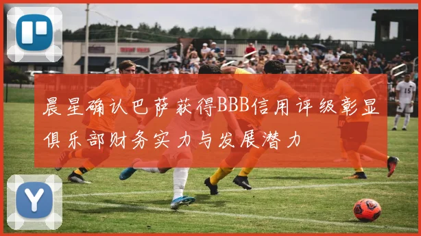 晨星确认巴萨获得BBB信用评级彰显俱乐部财务实力与发展潜力