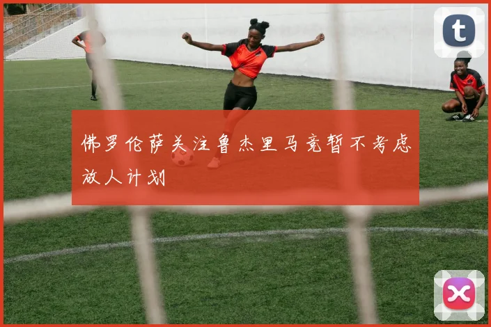 佛罗伦萨关注鲁杰里马竞暂不考虑放人计划