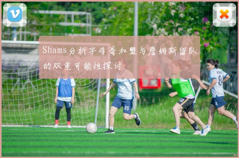Shams分析字母哥加盟与詹姆斯留队的双重可能性探讨