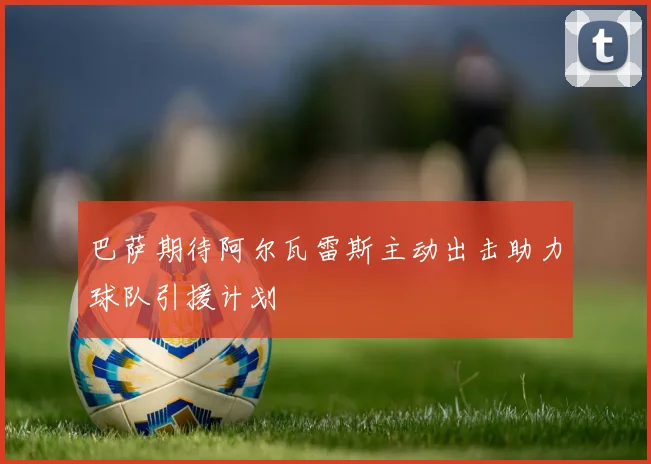 巴萨期待阿尔瓦雷斯主动出击助力球队引援计划