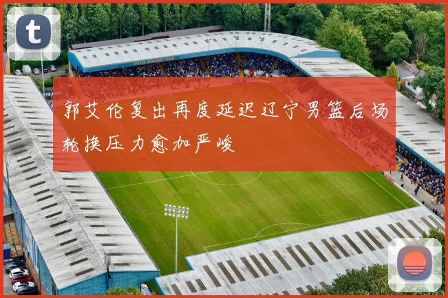 郭艾伦复出再度延迟辽宁男篮后场轮换压力愈加严峻