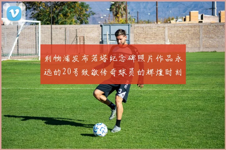 利物浦发布若塔纪念碑照片作品永远的20号致敬传奇球员的辉煌时刻