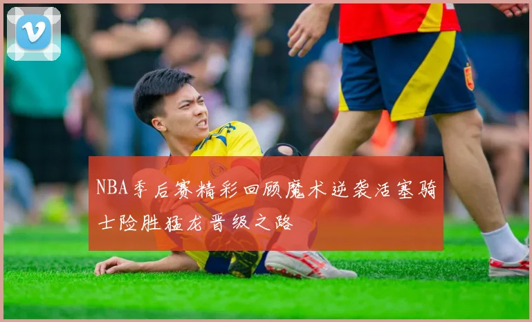 NBA季后赛精彩回顾魔术逆袭活塞骑士险胜猛龙晋级之路