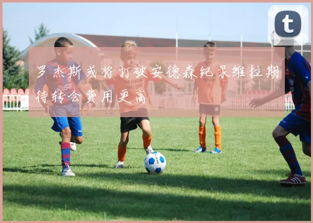 罗杰斯或将打破安德森纪录维拉期待转会费用更高