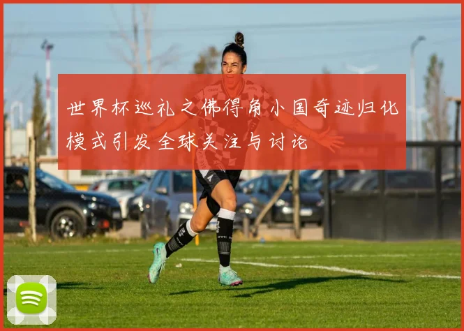 世界杯巡礼之佛得角小国奇迹归化模式引发全球关注与讨论
