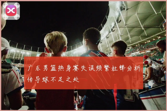 广东男篮热身赛失误频繁杜锋分析传导球不足之处