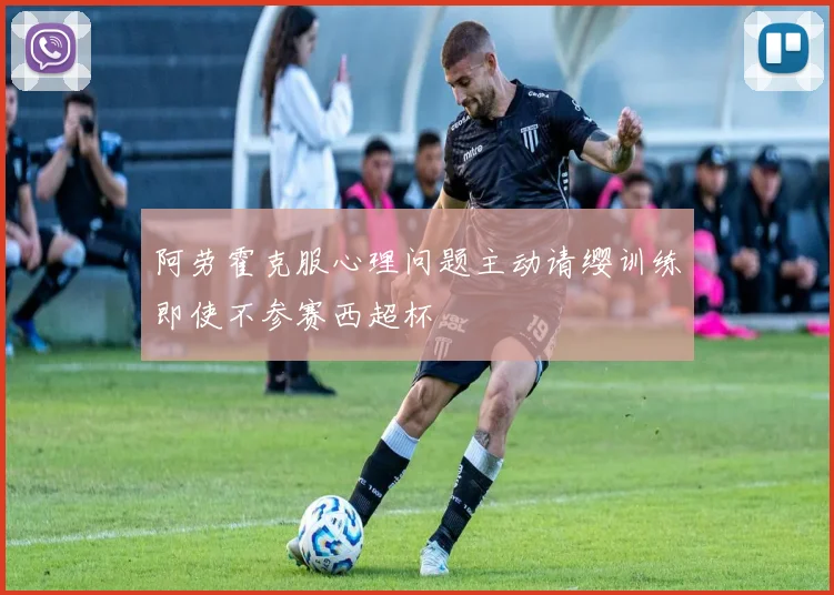 阿劳霍克服心理问题主动请缨训练即使不参赛西超杯