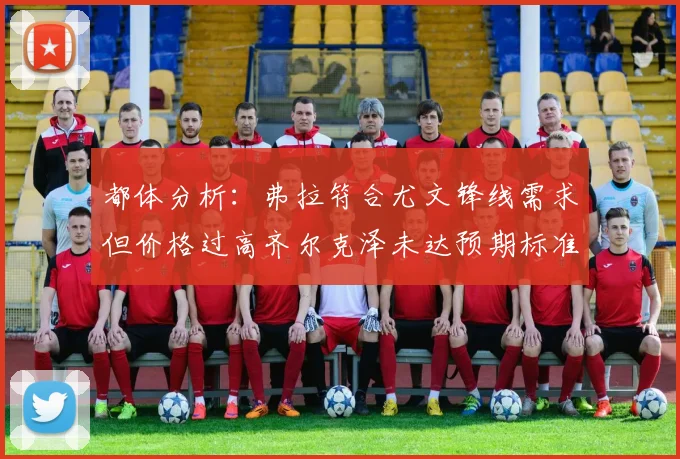 都体分析：弗拉符合尤文锋线需求但价格过高齐尔克泽未达预期标准