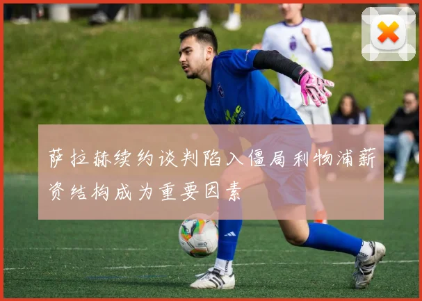 萨拉赫续约谈判陷入僵局利物浦薪资结构成为重要因素