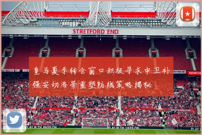 皇马夏季转会窗口积极寻求中卫补强安切洛蒂重塑防线策略揭秘