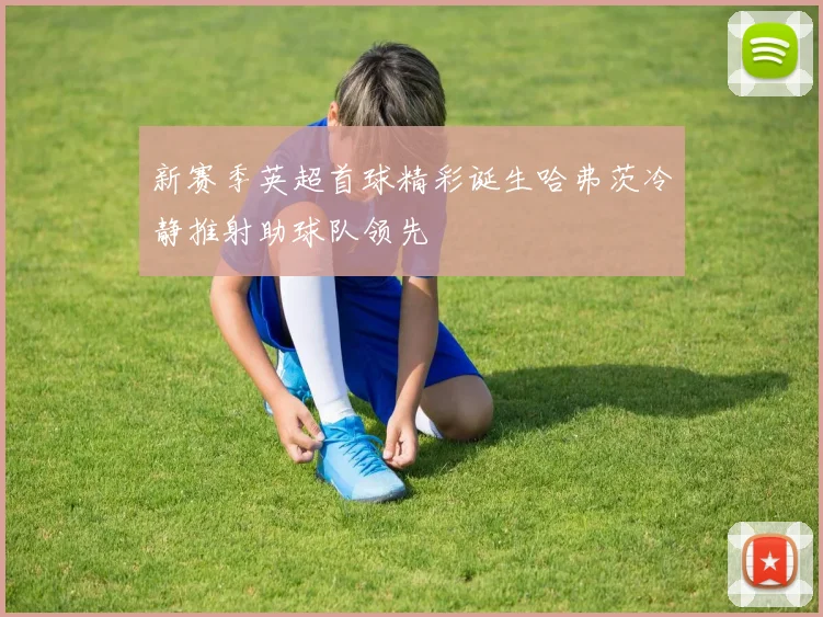 新赛季英超首球精彩诞生哈弗茨冷静推射助球队领先