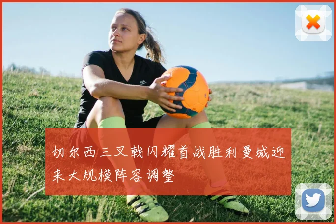 切尔西三叉戟闪耀首战胜利曼城迎来大规模阵容调整