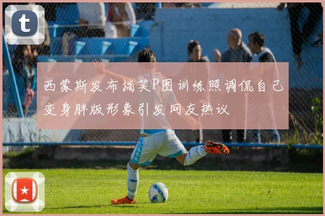 西蒙斯发布搞笑P图训练照调侃自己变身胖版形象引发网友热议